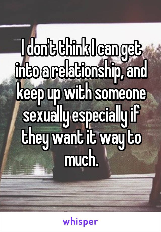 I don't think I can get into a relationship, and keep up with someone sexually especially if they want it way to much.
