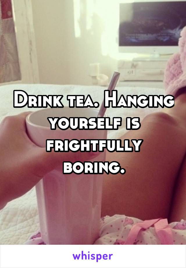 Drink tea. Hanging yourself is frightfully boring.