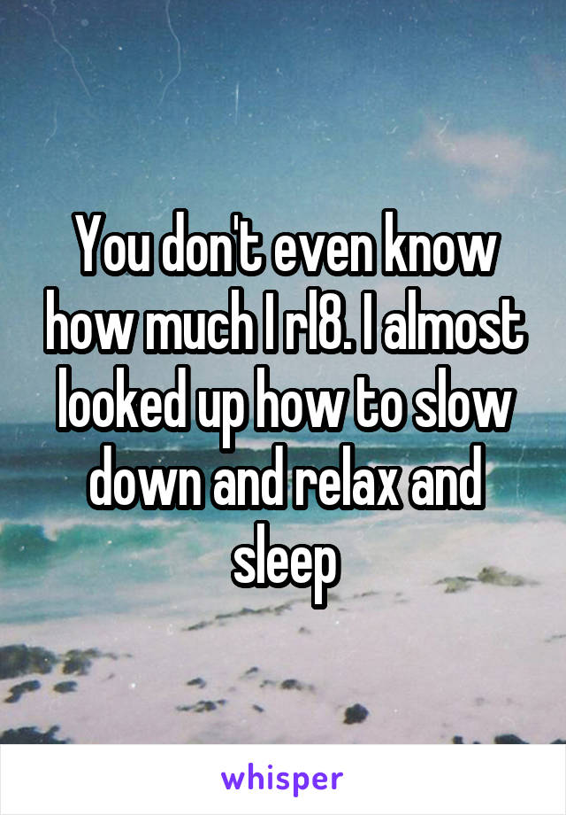 You don't even know how much I rl8. I almost looked up how to slow down and relax and sleep