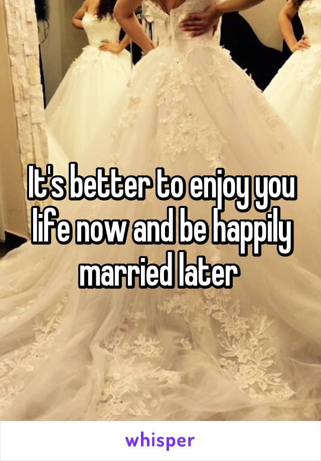 It's better to enjoy you life now and be happily married later 