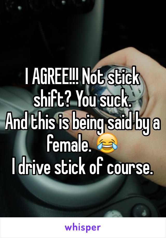 I AGREE!!! Not stick shift? You suck.
And this is being said by a female. 😂
I drive stick of course.