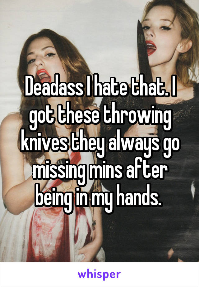 Deadass I hate that. I got these throwing knives they always go missing mins after being in my hands. 