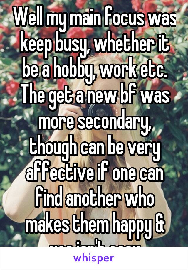 Well my main focus was keep busy, whether it be a hobby, work etc. The get a new bf was more secondary, though can be very affective if one can find another who makes them happy & yes isn't easy