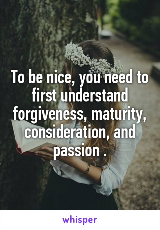 To be nice, you need to first understand forgiveness, maturity, consideration, and passion .