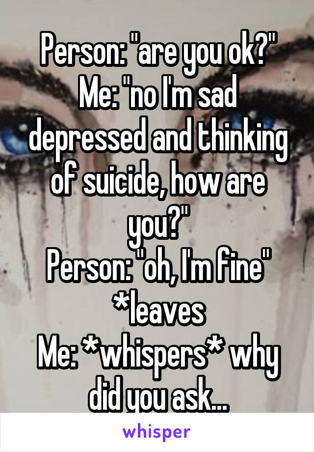 Person: "are you ok?"
Me: "no I'm sad depressed and thinking of suicide, how are you?"
Person: "oh, I'm fine" *leaves
Me: *whispers* why did you ask...