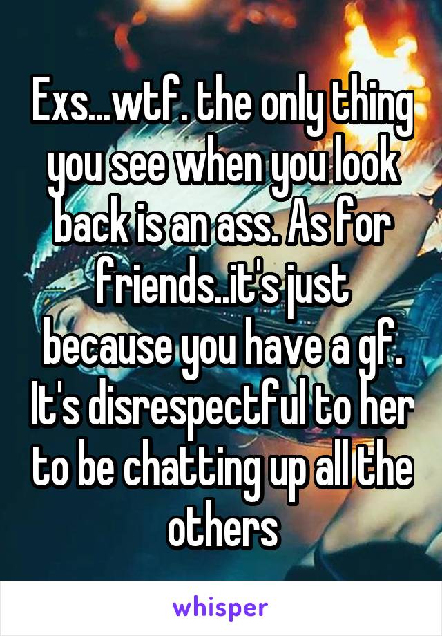 Exs...wtf. the only thing you see when you look back is an ass. As for friends..it's just because you have a gf. It's disrespectful to her to be chatting up all the others