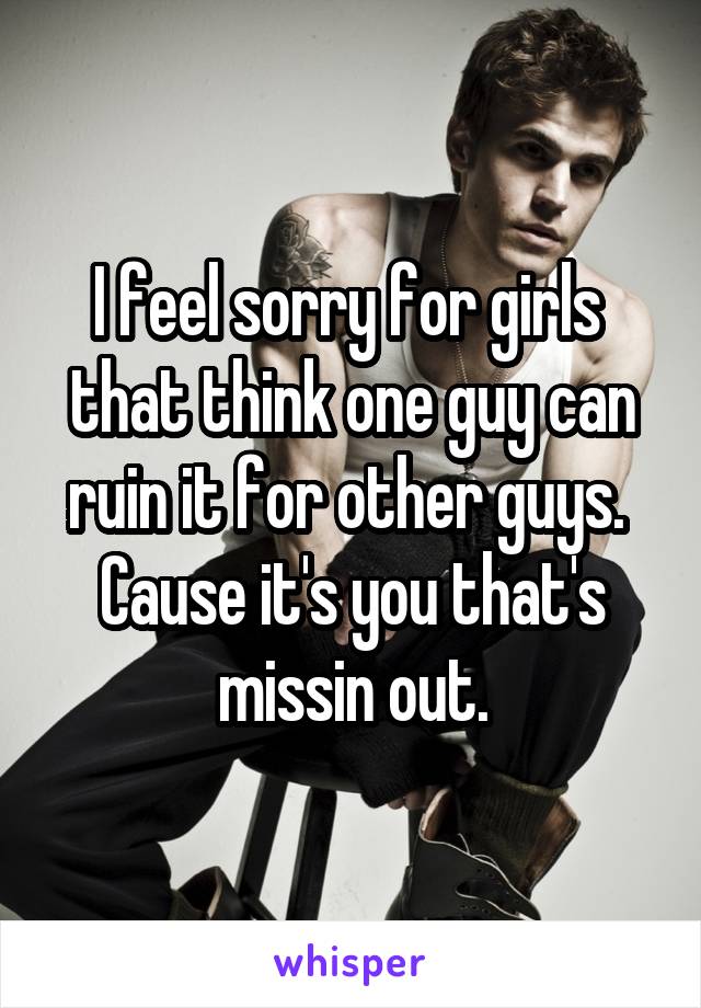 I feel sorry for girls 
that think one guy can ruin it for other guys. 
Cause it's you that's missin out.