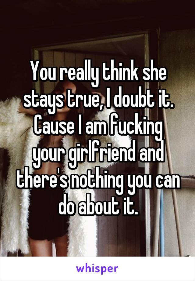 You really think she stays true, I doubt it.
Cause I am fucking your girlfriend and there's nothing you can do about it.
