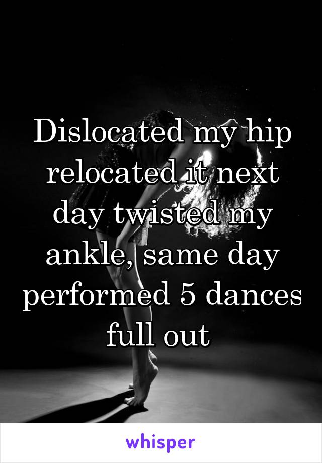 Dislocated my hip relocated it next day twisted my ankle, same day performed 5 dances full out 