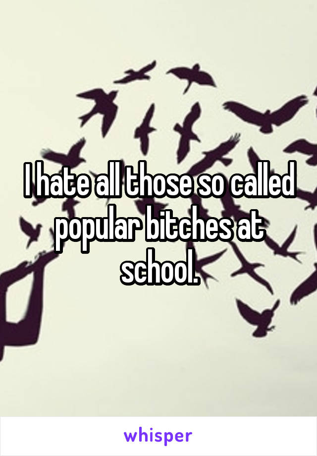 I hate all those so called popular bitches at school.
