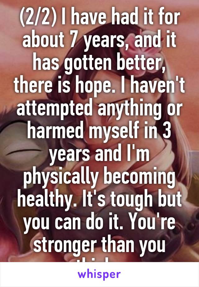 (2/2) I have had it for about 7 years, and it has gotten better, there is hope. I haven't attempted anything or harmed myself in 3 years and I'm physically becoming healthy. It's tough but you can do it. You're stronger than you think. 