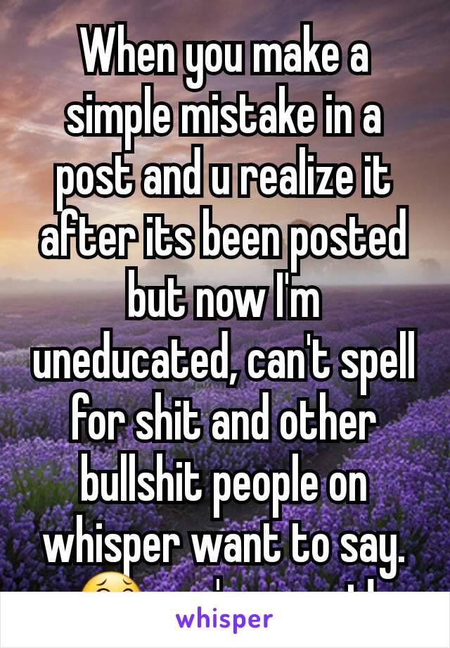 When you make a simple mistake in a post and u realize it after its been posted but now I'm uneducated, can't spell for shit and other bullshit people on whisper want to say. 😂 you're great!