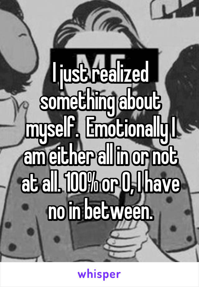 I just realized something about myself.  Emotionally I am either all in or not at all. 100% or 0, I have no in between.