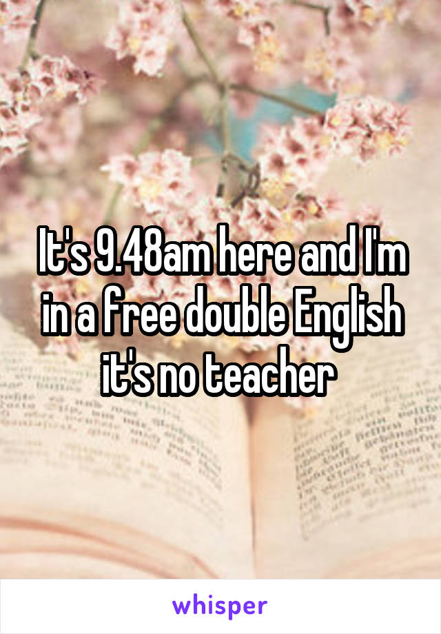 It's 9.48am here and I'm in a free double English it's no teacher 