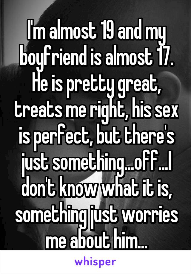 I'm almost 19 and my boyfriend is almost 17. He is pretty great, treats me right, his sex is perfect, but there's just something...off...I don't know what it is, something just worries me about him...