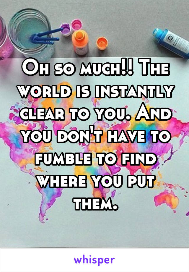 Oh so much!! The world is instantly clear to you. And you don't have to fumble to find where you put them.