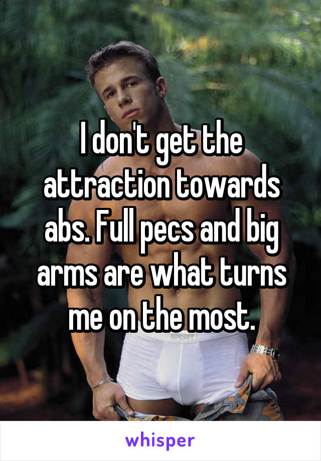 I don't get the attraction towards abs. Full pecs and big arms are what turns me on the most.
