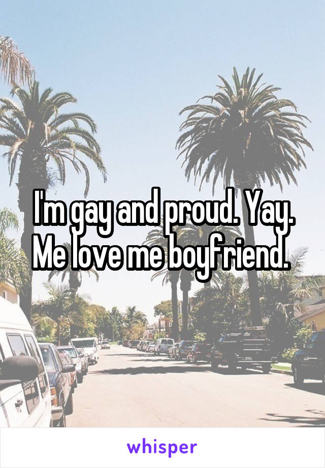 I'm gay and proud. Yay. Me love me boyfriend. 