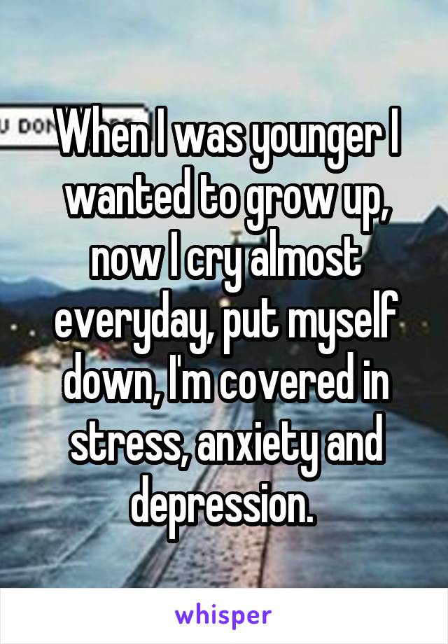 When I was younger I wanted to grow up, now I cry almost everyday, put myself down, I'm covered in stress, anxiety and depression. 