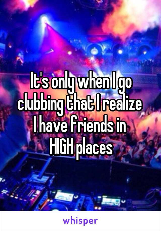 It's only when I go clubbing that I realize 
I have friends in 
HIGH places