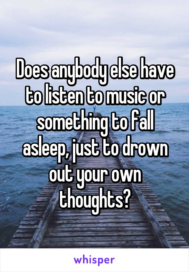 Does anybody else have to listen to music or something to fall asleep, just to drown out your own thoughts?