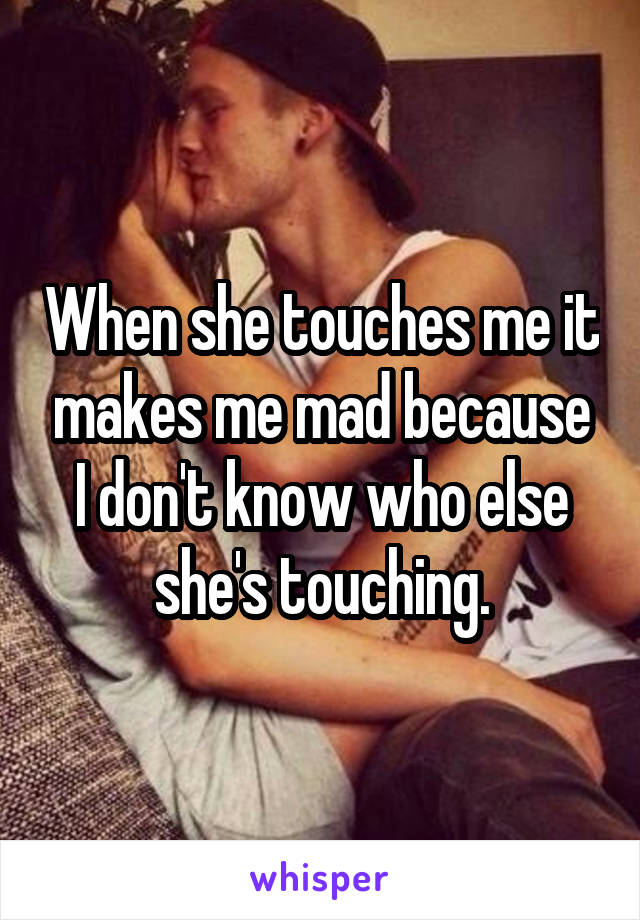 When she touches me it makes me mad because I don't know who else she's touching.
