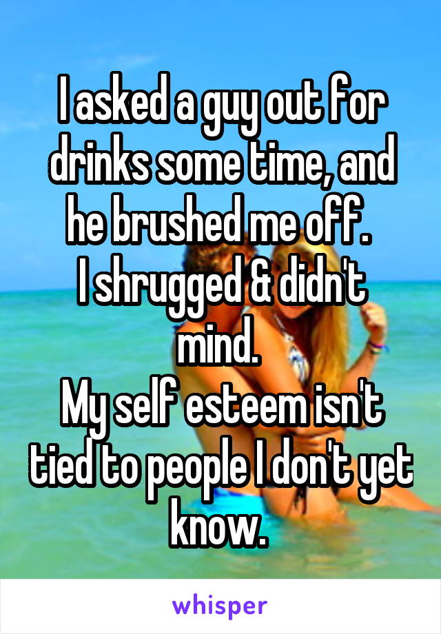 I asked a guy out for drinks some time, and he brushed me off. 
I shrugged & didn't mind. 
My self esteem isn't tied to people I don't yet know. 