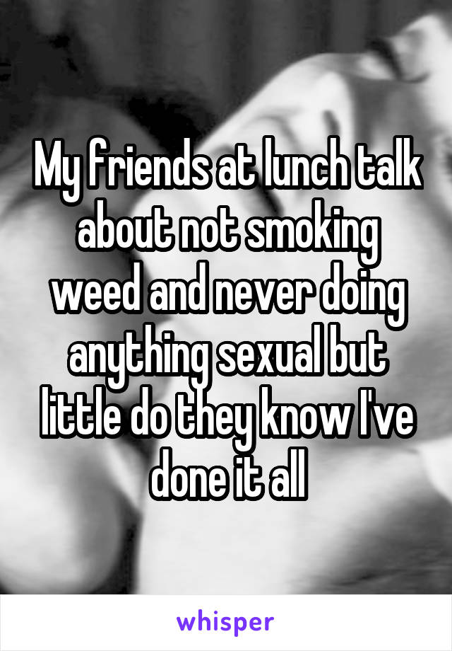 My friends at lunch talk about not smoking weed and never doing anything sexual but little do they know I've done it all