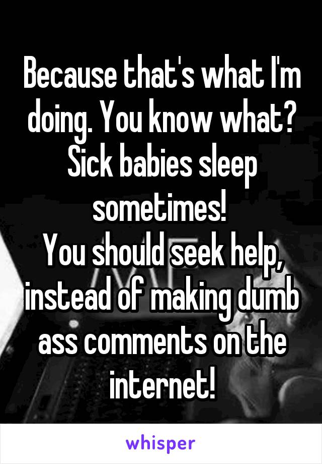 Because that's what I'm doing. You know what? Sick babies sleep sometimes! 
You should seek help, instead of making dumb ass comments on the internet!