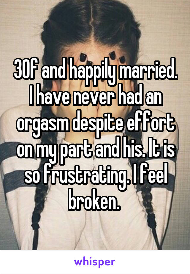 30f and happily married. I have never had an orgasm despite effort on my part and his. It is so frustrating. I feel broken. 