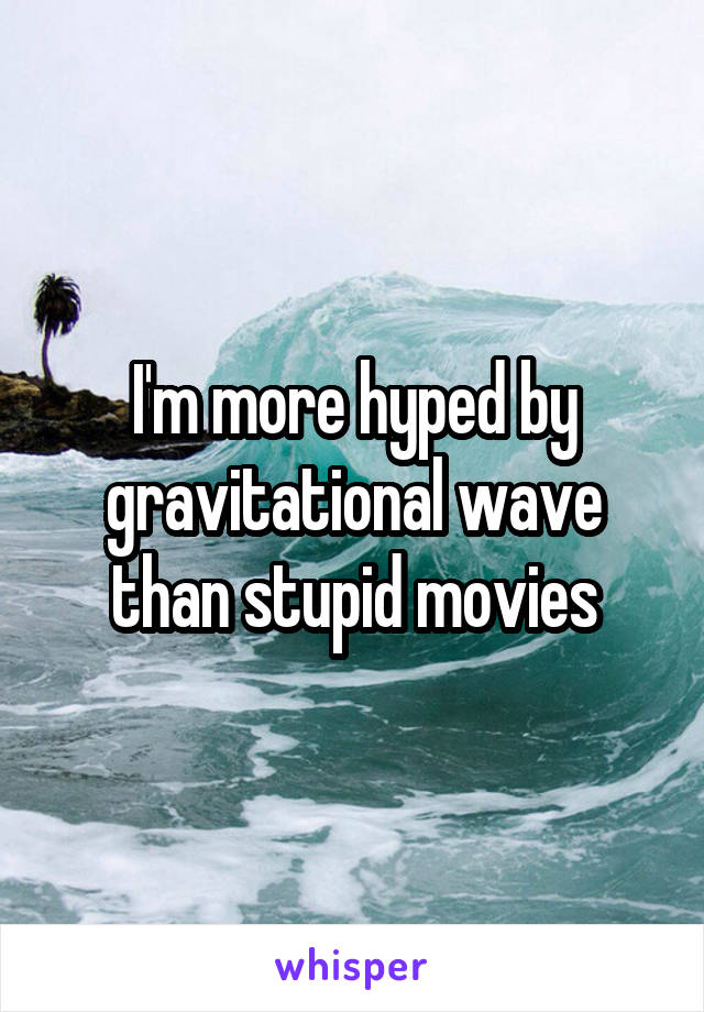 I'm more hyped by gravitational wave than stupid movies