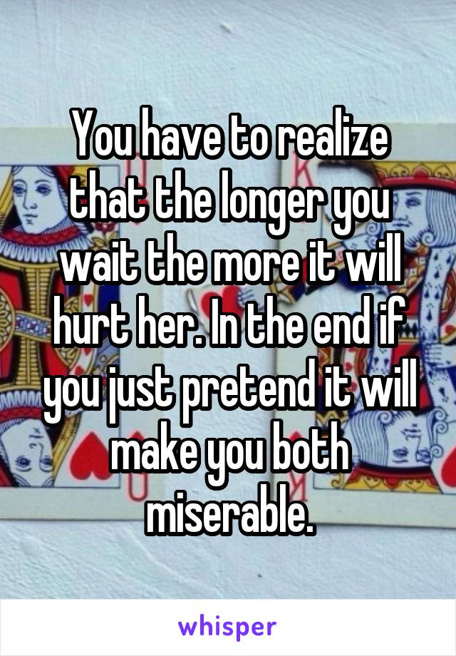 You have to realize that the longer you wait the more it will hurt her. In the end if you just pretend it will make you both miserable.