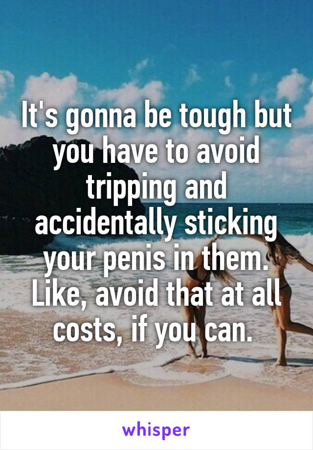 It's gonna be tough but you have to avoid tripping and accidentally sticking your penis in them. Like, avoid that at all costs, if you can. 