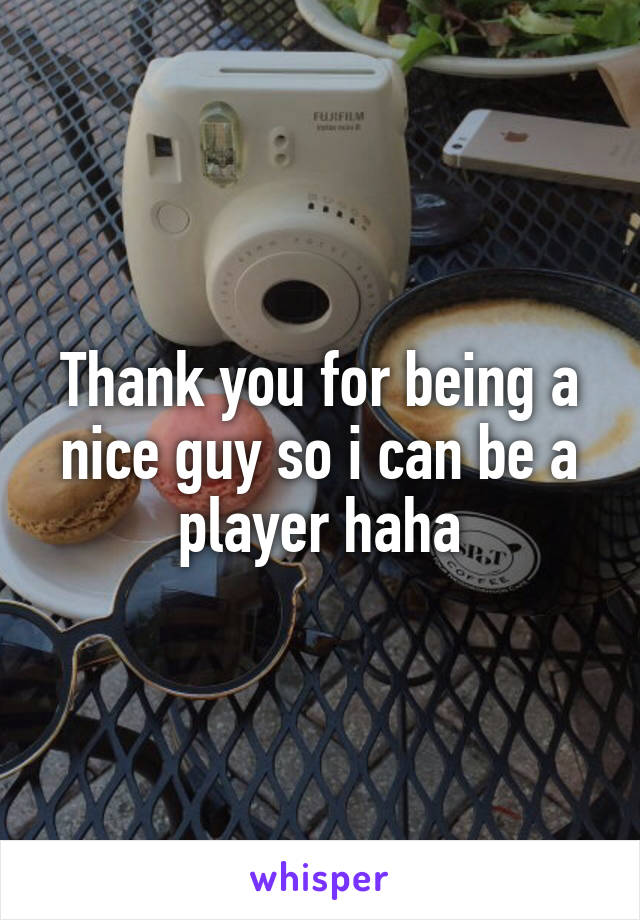 Thank you for being a nice guy so i can be a player haha