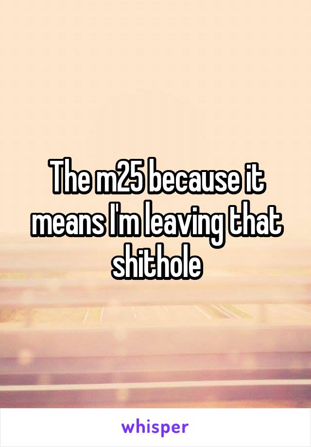 The m25 because it means I'm leaving that shithole