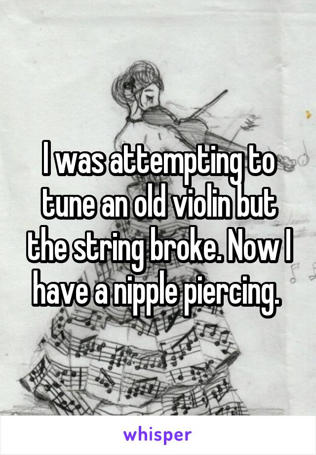 I was attempting to tune an old violin but the string broke. Now I have a nipple piercing. 