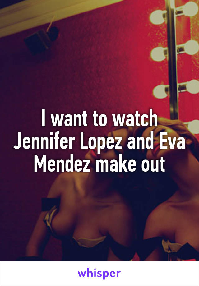 I want to watch Jennifer Lopez and Eva Mendez make out