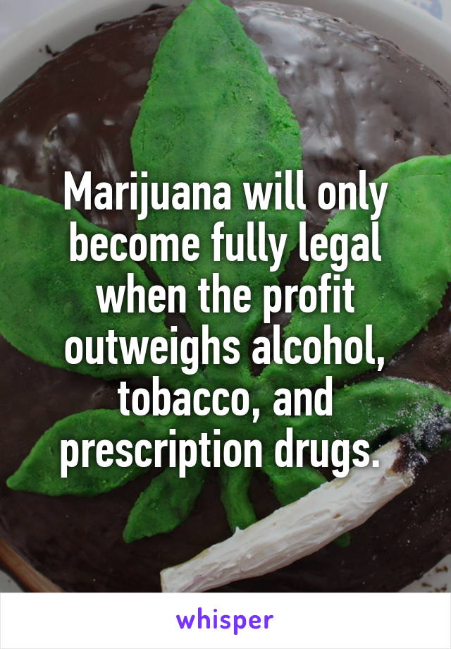 Marijuana will only become fully legal when the profit outweighs alcohol, tobacco, and prescription drugs. 