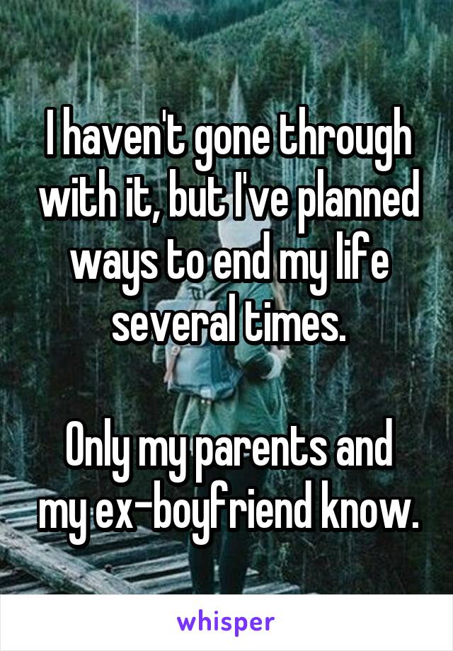 I haven't gone through with it, but I've planned ways to end my life several times.

Only my parents and my ex-boyfriend know.