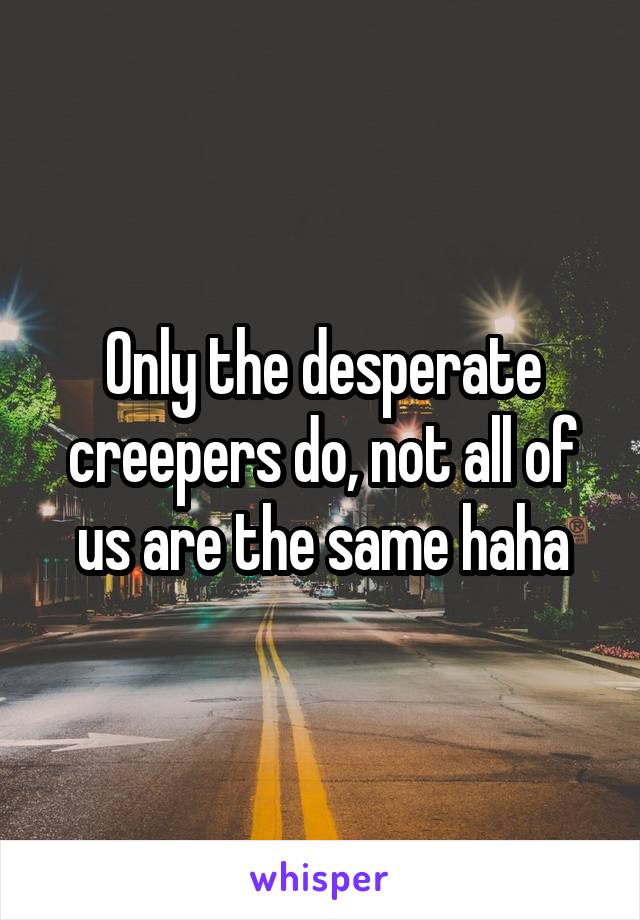 Only the desperate creepers do, not all of us are the same haha