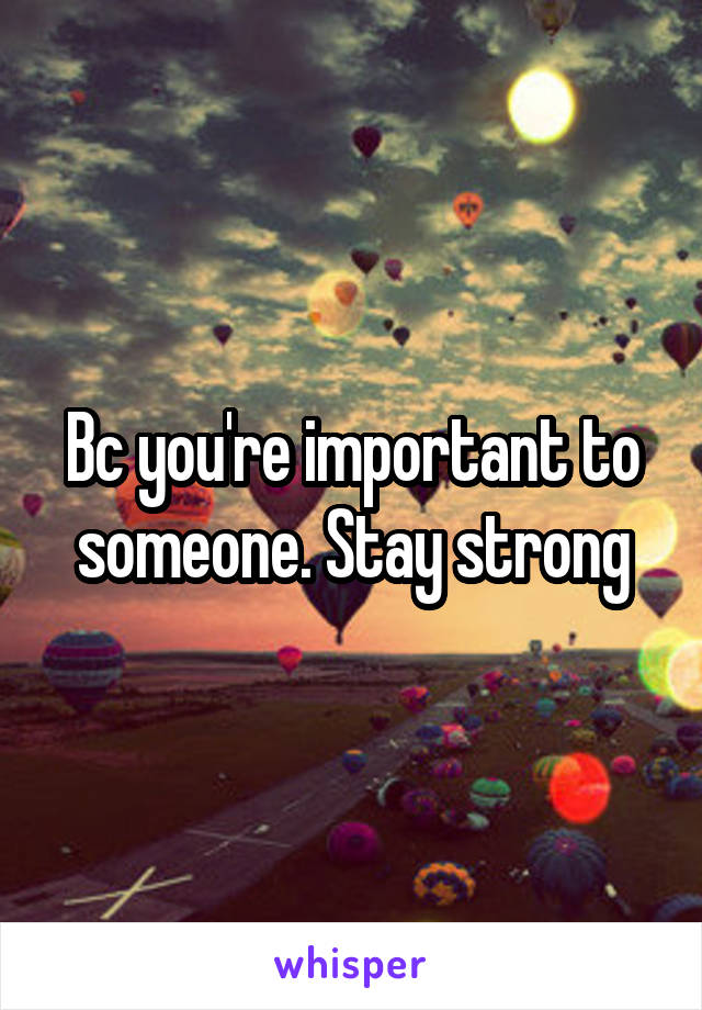 Bc you're important to someone. Stay strong