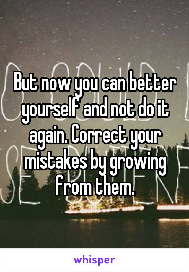 But now you can better yourself and not do it again. Correct your mistakes by growing from them.
