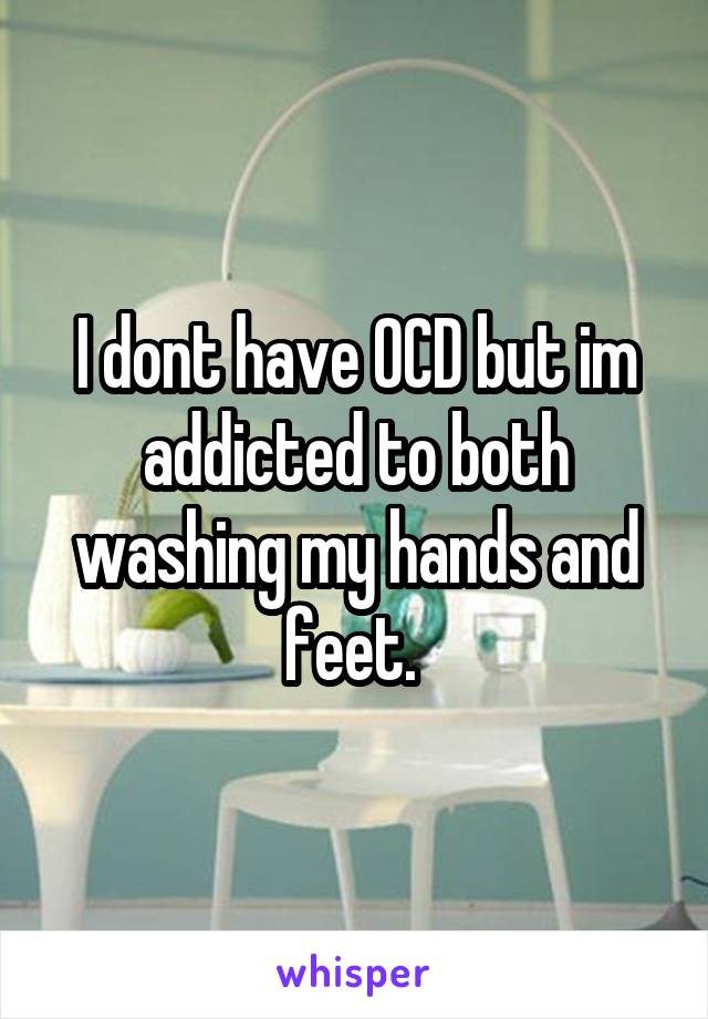 I dont have OCD but im addicted to both washing my hands and feet. 