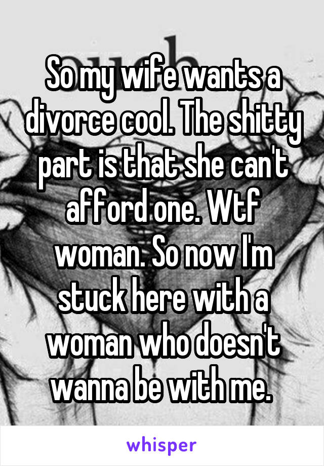 So my wife wants a divorce cool. The shitty part is that she can't afford one. Wtf woman. So now I'm stuck here with a woman who doesn't wanna be with me. 