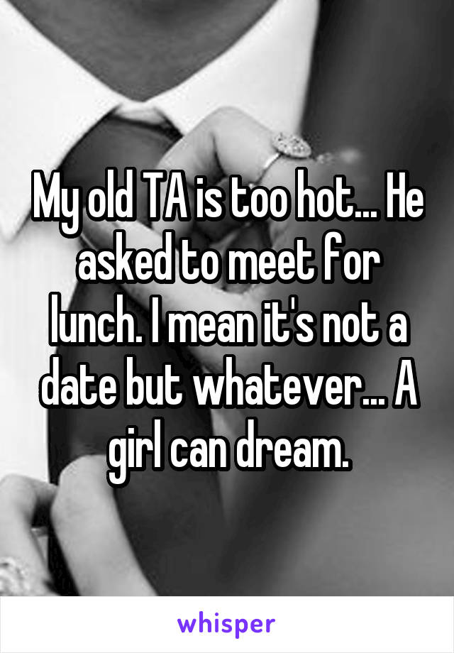 My old TA is too hot... He asked to meet for lunch. I mean it's not a date but whatever... A girl can dream.