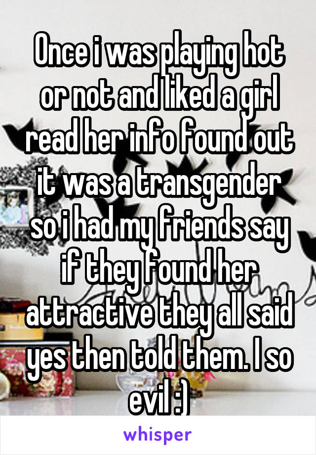 Once i was playing hot or not and liked a girl read her info found out it was a transgender so i had my friends say if they found her attractive they all said yes then told them. I so evil :)