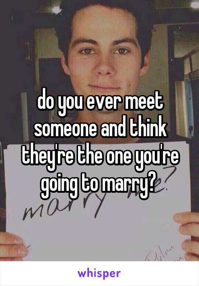 do you ever meet someone and think they're the one you're going to marry? 