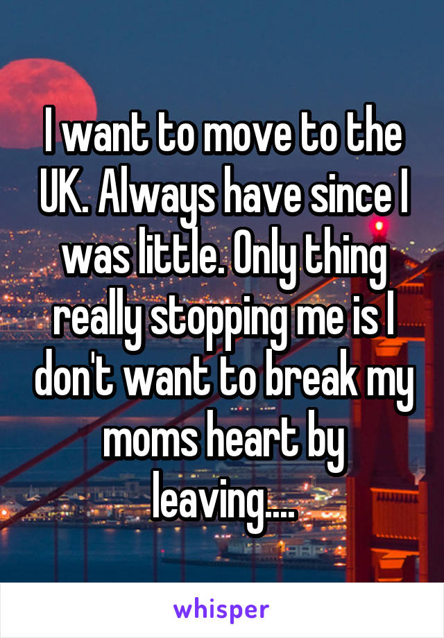 I want to move to the UK. Always have since I was little. Only thing really stopping me is I don't want to break my moms heart by leaving....