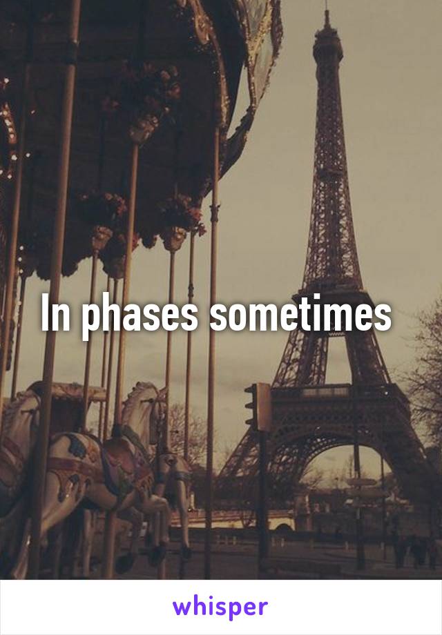 In phases sometimes 