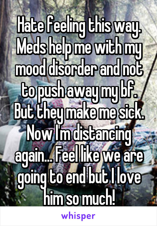 Hate feeling this way. Meds help me with my mood disorder and not to push away my bf. But they make me sick. Now I'm distancing again... Feel like we are going to end but I love him so much!